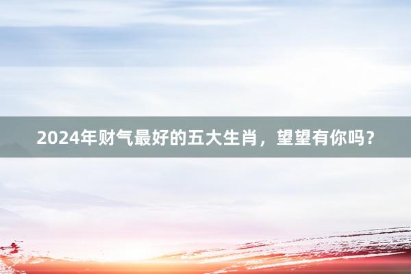2024年财气最好的五大生肖，望望有你吗？