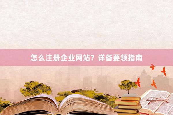 怎么注册企业网站？详备要领指南